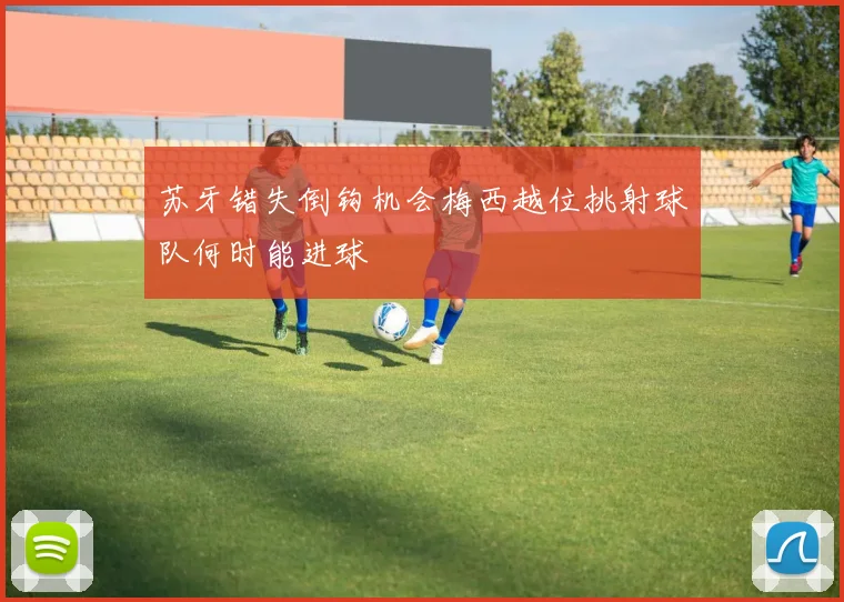 苏牙错失倒钩机会梅西越位挑射球队何时能进球