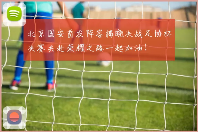北京国安首发阵容揭晓决战足协杯决赛共赴荣耀之路一起加油！