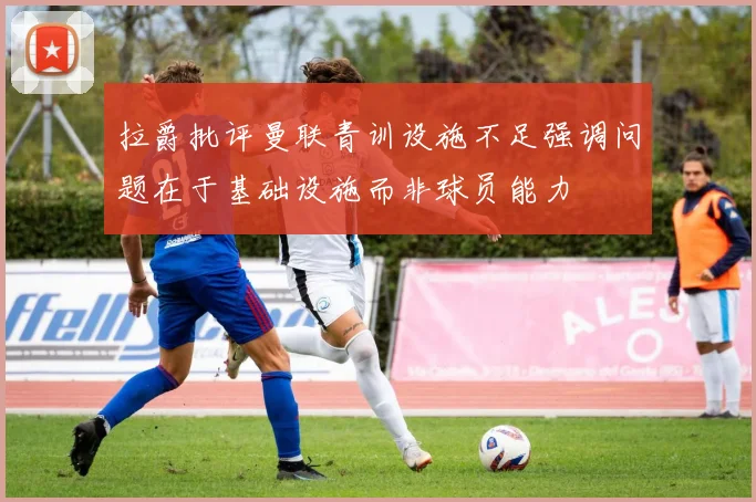 拉爵批评曼联青训设施不足强调问题在于基础设施而非球员能力