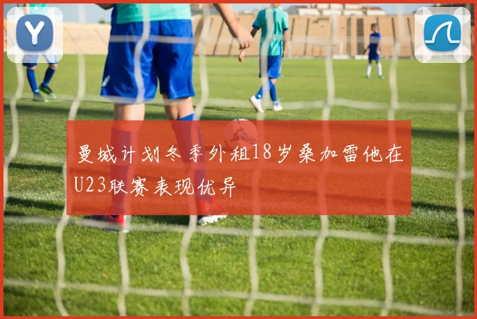 曼城计划冬季外租18岁桑加雷他在U23联赛表现优异