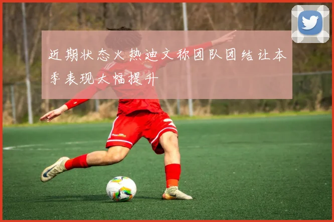 近期状态火热迪文称团队团结让本季表现大幅提升