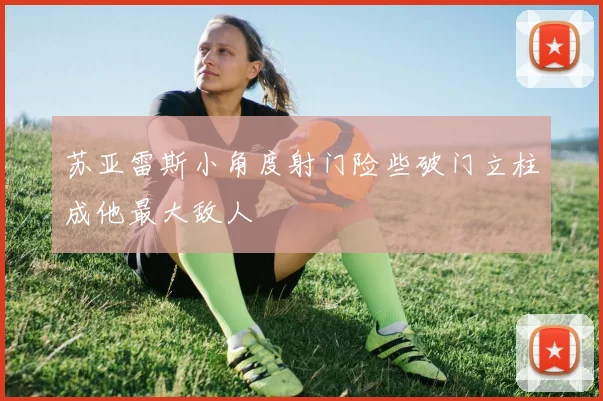 苏亚雷斯小角度射门险些破门立柱成他最大敌人