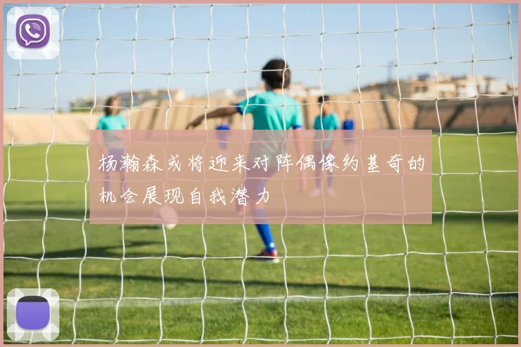 杨瀚森或将迎来对阵偶像约基奇的机会展现自我潜力