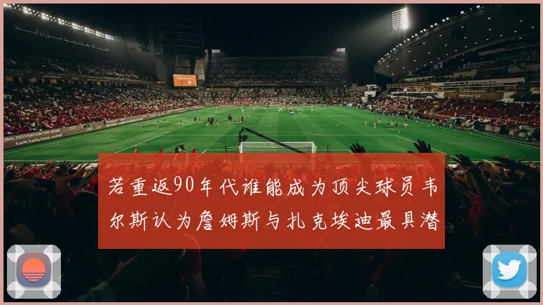 若重返90年代谁能成为顶尖球员韦尔斯认为詹姆斯与扎克埃迪最具潜力