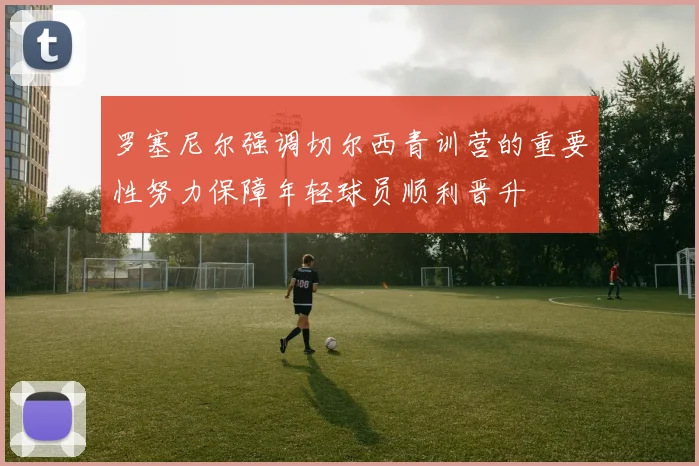 罗塞尼尔强调切尔西青训营的重要性努力保障年轻球员顺利晋升