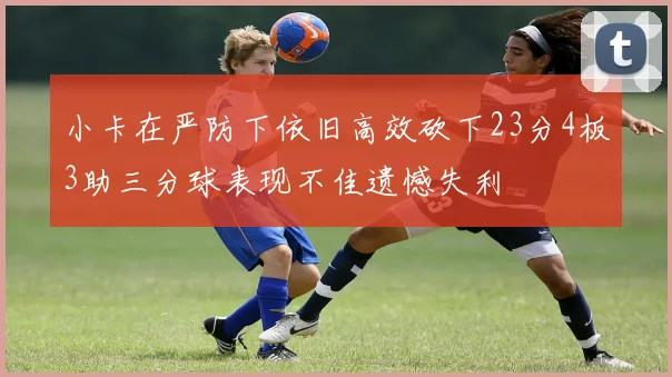 小卡在严防下依旧高效砍下23分4板3助三分球表现不佳遗憾失利